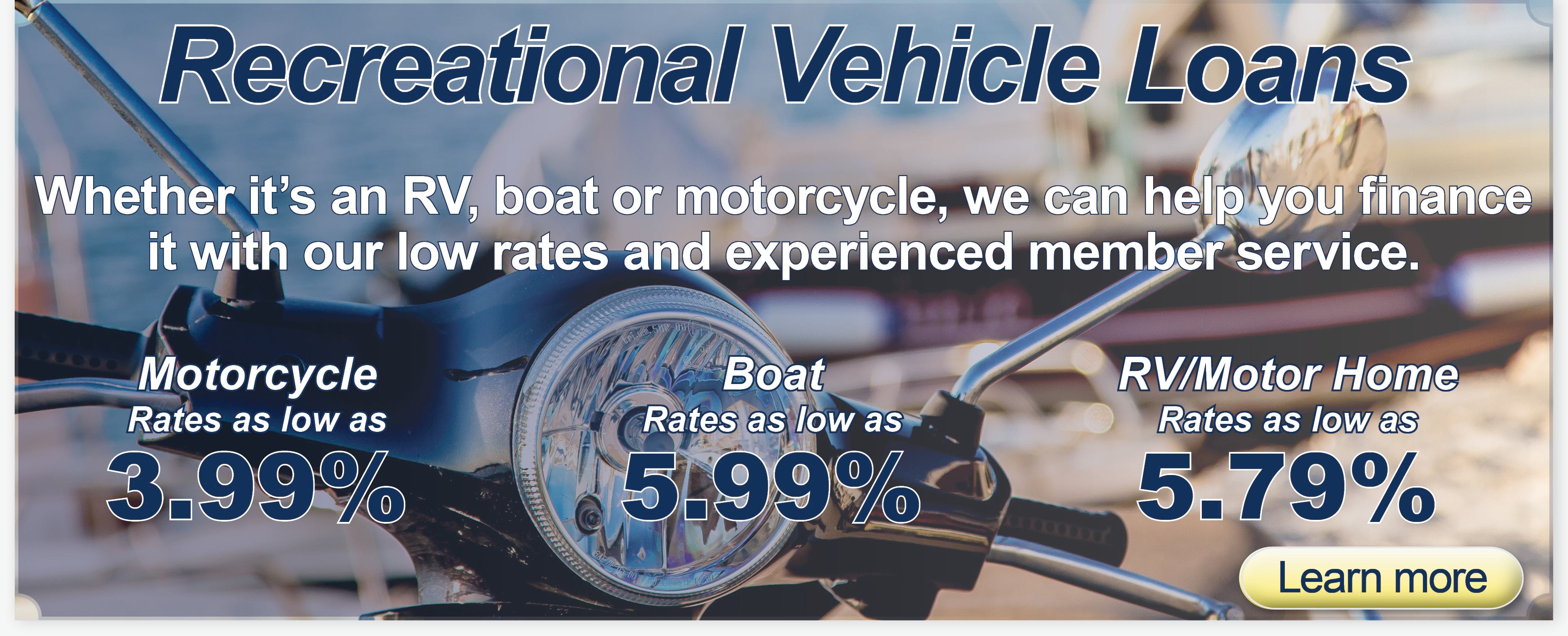 Rec Vehicle Loans. Motorcycle rates as low as 3.99%. Boat loan rates as low as 5.99%. RV/Motor Home rates as low as 5.79%.